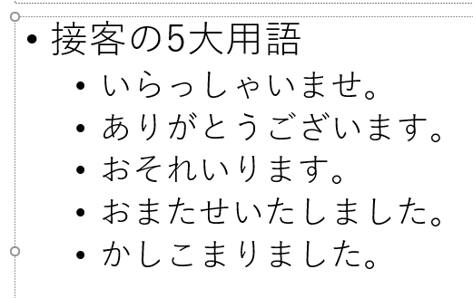 箇条書き。接客の5大用語
いらっしゃいませ。
ありがとうございます。
おそれいります。
おまたせいたしました。
かしこまりました。