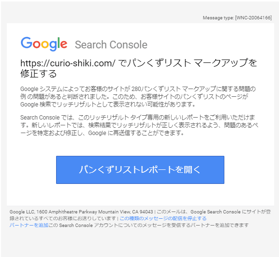 Google Search Console
でパンくずリスト マークアップを修正する Google システムによってお客様のサイトが 280パンくずリスト マークアップに関する問題の例 の問題があると判断されました。このため、お客様サイトのパンくずリストのページが Google 検索でリッチリザルトとして表示されない可能性があります。 Search Console では、このリッチリザルト タイプ専用の新しいレポートをご利用いただけます。新しいレポートでは、検索結果でリッチリザルトが正しく表示されるよう、問題のあるページを特定および修正し、Google に再送信することができます。パンくずリストレポートを開く