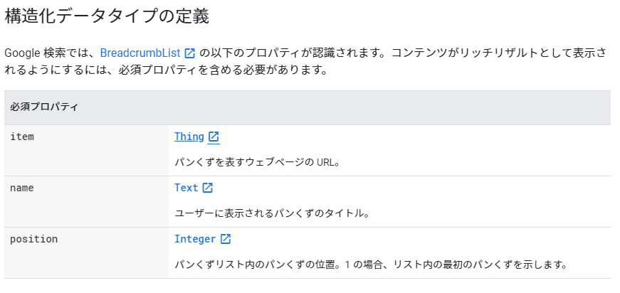 構造化データタイプの定義
Google 検索では、BreadcrumbList の以下のプロパティが認識されます。コンテンツがリッチリザルトとして表示されるようにするには、必須プロパティを含める必要があります。 必須プロパティ
item
Thing パンくずを表すウェブページの URL。 name
Text ユーザーに表示されるパンくずのタイトル。 position
Integer パンくずリスト内のパンくずの位置。1 の場合、リスト内の最初のパンくずを示します。
