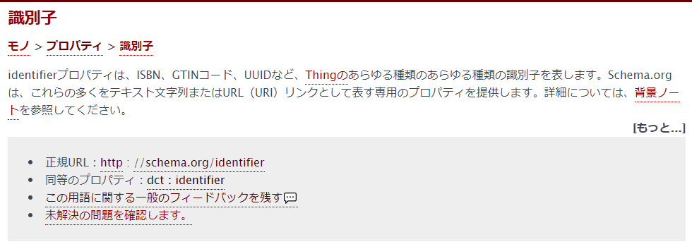 識別子
モノ > プロパティ > 識別子
identifierプロパティは、ISBN、GTINコード、UUIDなど、Thingのあらゆる種類のあらゆる種類の識別子を表します。Schema.orgは、これらの多くをテキスト文字列またはURL(URI)リンクとして表す専用のプロパティを提供します。詳細については、背景ノートを参照してください。