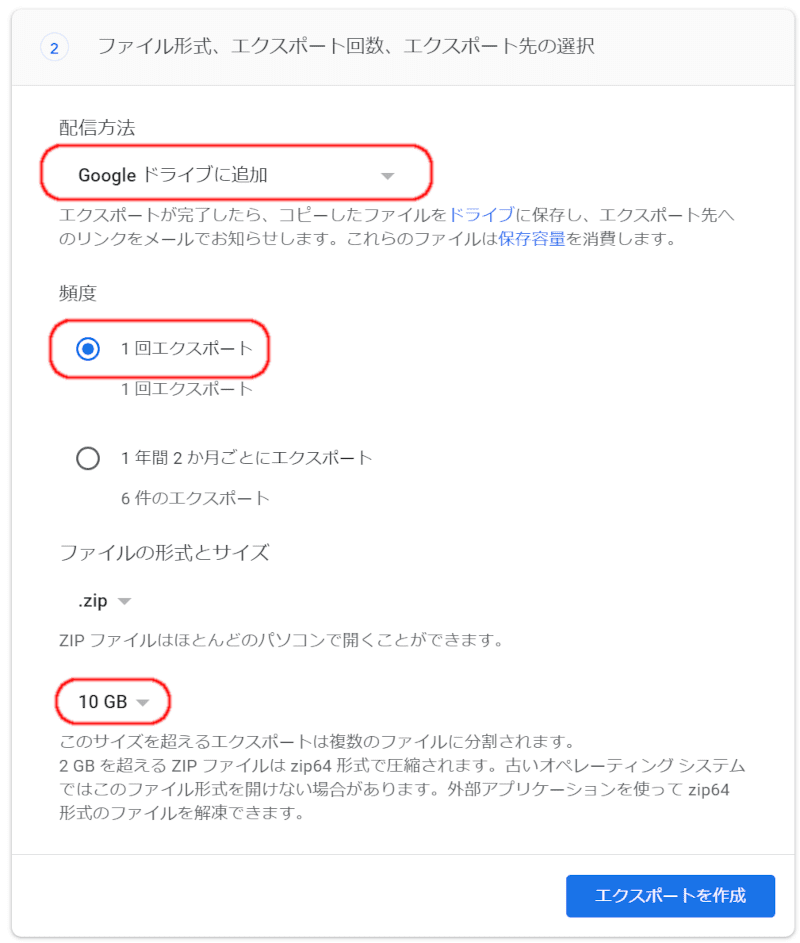ファイル形式、エクスポート回数、エクスポート先の選択配信方法エクスポートが完了したら、コピーしたファイルをドライブに保存し、エクスポート先へのリンクをメールでお知らせします。これらのファイルは保存容量を消費します。頻度  1 回エクスポート1 回エクスポート  1 年間 2 か月ごとにエクスポート6 件のエクスポートファイルの形式とサイズ.zipZIP ファイルはほとんどのパソコンで開くことができます。10GBこのサイズを超えるエクスポートは複数のファイルに分割されます。2 GB を超える ZIP ファイルは zip64 形式で圧縮されます。古いオペレーティング システムではこのファイル形式を開けない場合があります。外部アプリケーションを使って zip64 形式のファイルを解凍できます。