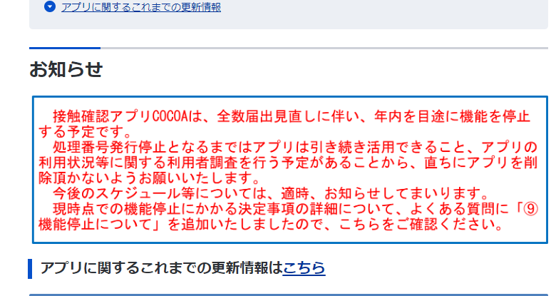 お知らせ
接触確認アプリ COCOAは、 全数届出見直しに伴い、 年内を目途に機能を停止する予定です。
処理番号発行停止となるまではアプリは引き続き活用できること、アプリの |利用状況等に関する利用者調査を行う予定があることから、直ちにアプリを削除頂かないようお願いいたします。
今後のスケジュール等については、適時、お知らせしてまいります。 現時点での機能停止にかかる決定事項の詳細について、 よくある質問に「⑨ 機能停止について」 を追加いたしましたので、こちらをご確認ください。