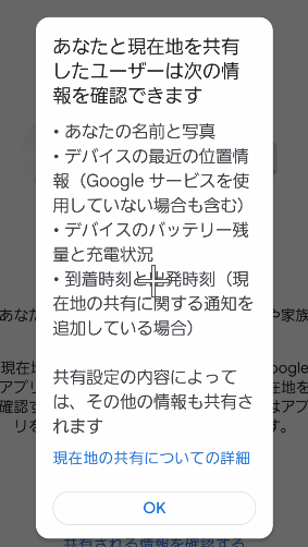 あなたと現在地を共有したユーザーは次の情報を確認できます
・あなたの名前と写真
・デバイスの最近の位置情報 (Google サービスを使 使用していない場合も含む)
・デバイスのバッテリー残量と充電状況
・到着時刻と発時刻(現在地の共有に関する通知を追加している場合)
共有設定の内容によって は、その他情報も共有されます