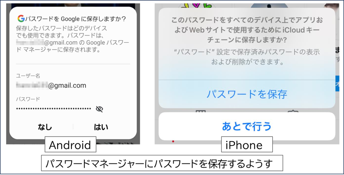 パスワードマネージャーにパスワードを保存するようす
Android
Gパスワードを Google に保存しますか?
保存したパスワードはどのデバイス
でも使用できます。パスワードは、@gmail.com の Google パスワードマネージャーに保存されます。
iPhone
このパスワードをすべてのデバイス上でアプリお
よびWebサイトで使用するためにiCloudキー
チェーンに保存しますか?
"パスワード”設定で保存済みパスワードの表示
および削除ができます。