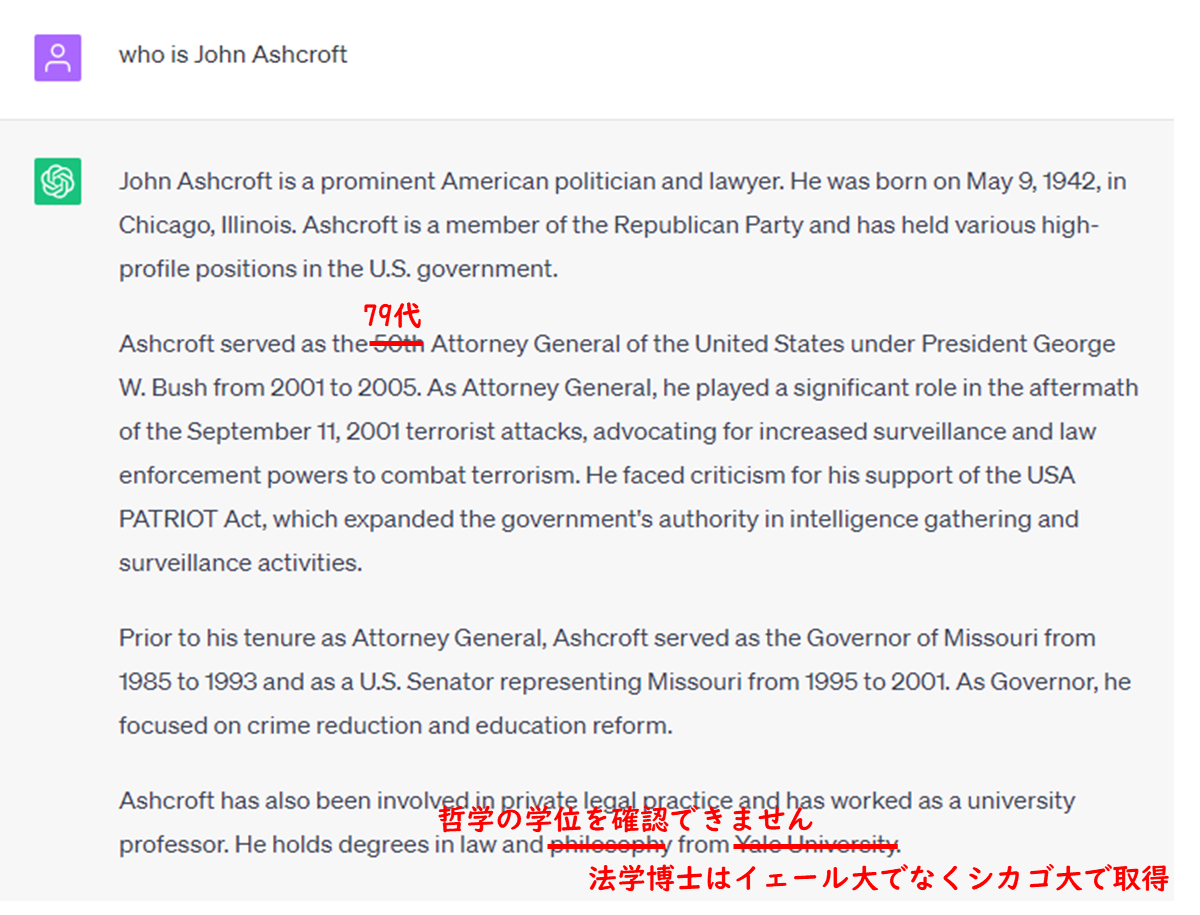 prompt
who is John Ashcroft
ChatGPT
John Ashcroft is a prominent American politician and lawyer. He was born on May 9, 1942, in Chicago, Illinois. Ashcroft is a member of the Republican Party and has held various high-profile positions in the U.S. government.  Ashcroft served as the 50th(incorrect: fact is 79th) Attorney General of the United States under President George W. Bush from 2001 to 2005. As Attorney General, he played a significant role in the aftermath of the September 11, 2001 terrorist attacks, advocating for increased surveillance and law enforcement powers to combat terrorism. He faced criticism for his support of the USA PATRIOT Act, which expanded the government's authority in intelligence gathering and surveillance activities.  Prior to his tenure as Attorney General, Ashcroft served as the Governor of Missouri from 1985 to 1993 and as a U.S. Senator representing Missouri from 1995 to 2001. As Governor, he focused on crime reduction and education reform.  Ashcroft has also been involved in private legal practice and has worked as a university professor. He holds degrees in law and philosophy from Yale University.(could not confirm he holds degrees in philosophy, and degrees in law is not from Yale,but Chicago Univ. )