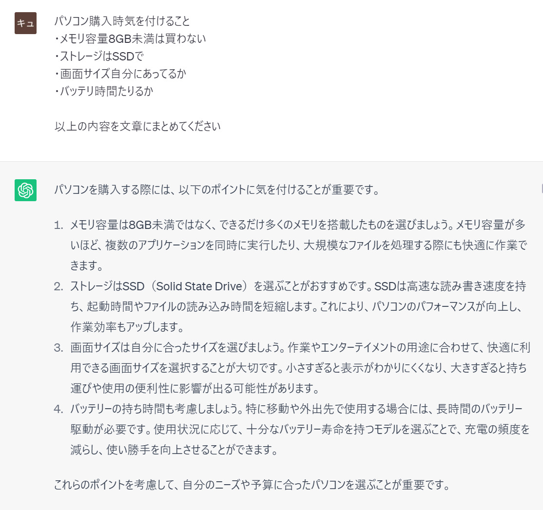 prompt
パソコン購入時気を付けること
・メモリ容量8GB未満は買わない
・ストレージはSSDで
・画面サイズ自分にあってるか
・バッテリ時間たりるか 以上の内容を文章にまとめてください
ChatGPT
パソコンを購入する際には、以下のポイントに気を付けることが重要です。 1. メモリ容量は8GB未満ではなく、できるだけ多くのメモリを搭載したものを選びましょう。メモリ容量が多いほど、複数のアプリケーションを同時に実行したり、大規模なファイルを処理する際にも快適に作業できます。 2. ストレージはSSD(Solid State Drive)を選ぶことがおすすめです。SSDは高速な読み書き速度を持ち、起動時間やファイルの読み込み時間を短縮します。これにより、パソコンのパフォーマンスが向上し、作業効率もアップします。 3. 画面サイズは自分に合ったサイズを選びましょう。作業やエンターテイメントの用途に合わせて、快適に利用できる画面サイズを選択することが大切です。小さすぎると表示がわかりにくくなり、大きすぎると持ち運びや使用の便利性に影響が出る可能性があります。 4. バッテリーの持ち時間も考慮しましょう。特に移動や外出先で使用する場合には、長時間のバッテリー駆動が必要です。使用状況に応じて、十分なバッテリー寿命を持つモデルを選ぶことで、充電の頻度を減らし、使い勝手を向上させることができます。 これらのポイントを考慮して、自分のニーズや予算に合ったパソコンを選ぶことが重要です。