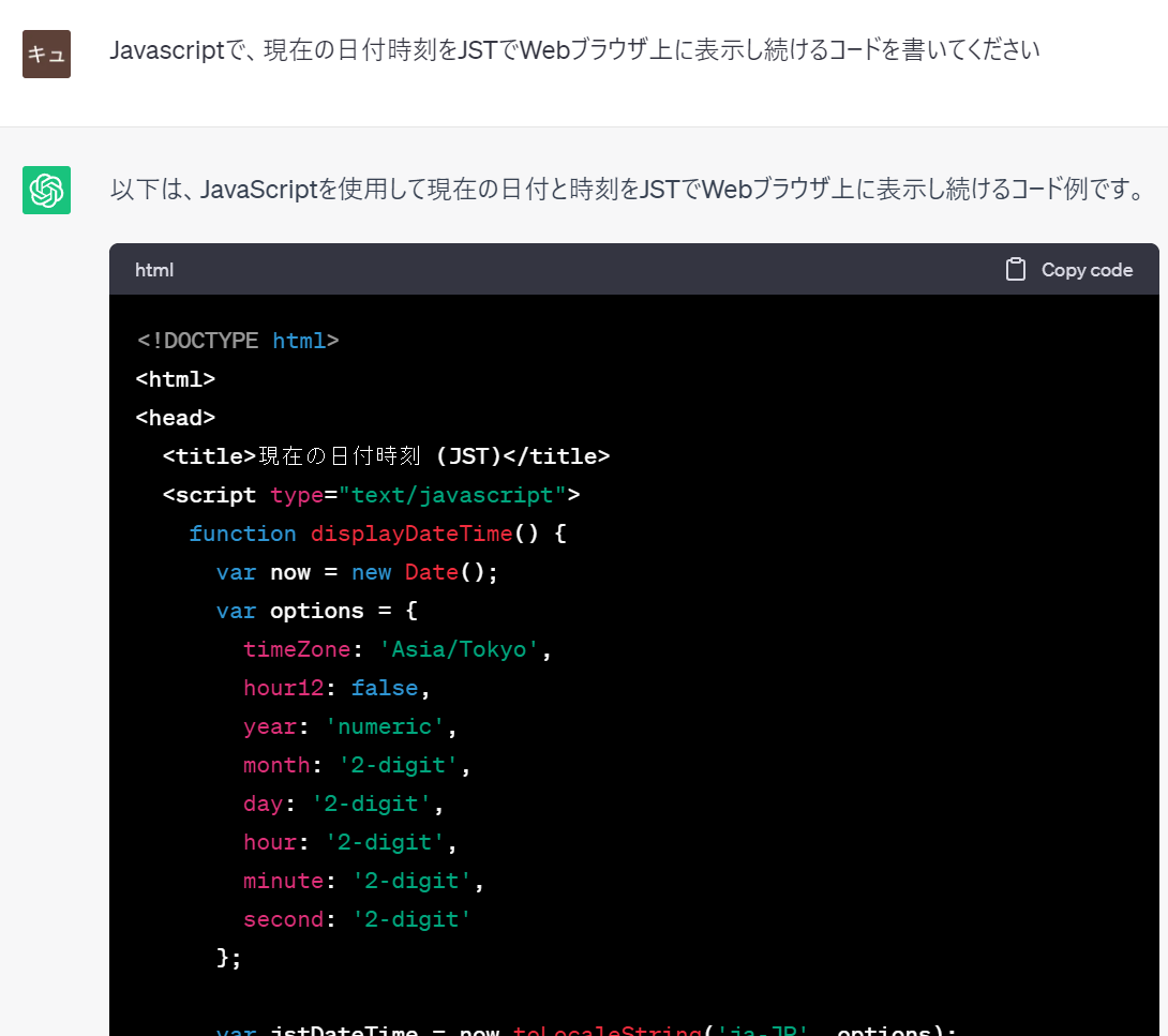 prompt
Javascriptで、現在の日付時刻をJSTでWebブラウザ上に表示し続けるコードを書いてください
ChatGPT
以下は、JavaScriptを使用して現在の日付と時刻をJSTでWebブラウザ上に表示し続けるコード例です。  html
Copy code