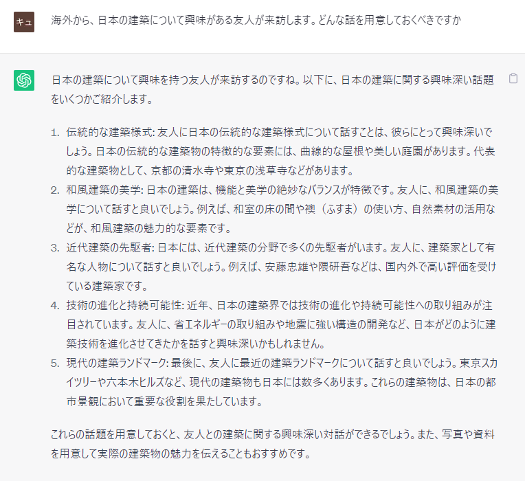 prompt
海外から、日本の建築について興味がある友人が来訪します。どんな話を用意しておくべきですか
ChatGPT
日本の建築について興味を持つ友人が来訪するのですね。以下に、日本の建築に関する興味深い話題をいくつかご紹介します。  1. 伝統的な建築様式: 友人に日本の伝統的な建築様式について話すことは、彼らにとって興味深いでしょう。日本の伝統的な建築物の特徴的な要素には、曲線的な屋根や美しい庭園があります。代表的な建築物として、京都の清水寺や東京の浅草寺などがあります。  2. 和風建築の美学: 日本の建築は、機能と美学の絶妙なバランスが特徴です。友人に、和風建築の美学について話すと良いでしょう。例えば、和室の床の間や襖（ふすま）の使い方、自然素材の活用などが、和風建築の魅力的な要素です。  3. 近代建築の先駆者: 日本には、近代建築の分野で多くの先駆者がいます。友人に、建築家として有名な人物について話すと良いでしょう。例えば、安藤忠雄や隈研吾などは、国内外で高い評価を受けている建築家です。  4. 技術の進化と持続可能性: 近年、日本の建築界では技術の進化や持続可能性への取り組みが注目されています。友人に、省エネルギーの取り組みや地震に強い構造の開発など、日本がどのように建築技術を進化させてきたかを話すと興味深いかもしれません。  5. 現代の建築ランドマーク: 最後に、友人に最近の建築ランドマークについて話すと良いでしょう。東京スカイツリーや六本木ヒルズなど、現代の建築物も日本には数多くあります。これらの建築物は、日本の都市景観において重要な役割を果たしています。  これらの話題を用意しておくと、友人との建築に関する興味深い対話ができるでしょう。また、写真や  資料を用意して実際の建築物の魅力を伝えることもおすすめです。