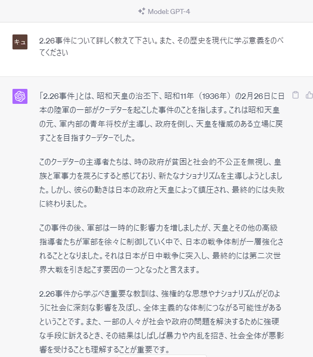 prompt
2.26事件について詳しく教えて下さい。また、その歴史を現代に学ぶ意義をのべてください
GPT-4
「2.26事件」とは、昭和天皇の治丕下、昭和11年（1936年）の2月26日に日本の陸軍の一部がクーデターを起こした事件のことを指します。これは昭和天皇の元、軍内部の青年将校が主導し、政府を倒し、天皇を権威のある立場に戻すことを目指すクーデターでした。  このクーデターの主導者たちは、時の政府が貧困と社会的不公正を無視し、皇族と軍事力を蔑ろにすると感じており、新たなナショナリズムを主導しようとしました。しかし、彼らの動きは日本の政府と天皇によって鎮圧され、最終的には失敗に終わりました。  この事件の後、軍部は一時的に影響力を増しましたが、天皇とその他の高級指導者たちが軍部を徐々に制御していく中で、日本の戦争体制が一層強化されることとなりました。それは日本が日中戦争に突入し、最終的には第二次世界大戦を引き起こす要因の一つとなったと言えます。  2.26事件から学ぶべき重要な教訓は、強権的な思想やナショナリズムがどのように社会に深刻な影響を及ぼし、全体主義的な体制につながる可能性があるということです。また、一部の人々が社会や政府の問題を解決するために強硬な手段に訴えるとき、その結果はしばしば暴力や内乱を招き、社会全体が悪影響を受けることも理解することが重要です。  歴史を学ぶことは、同様の問題が再発するのを防ぐための重要な道具となります。過去の過ちから学び、より包括的で平和的な解決策を模索することが、歴史の学習から得られる価値の一つと言えます。