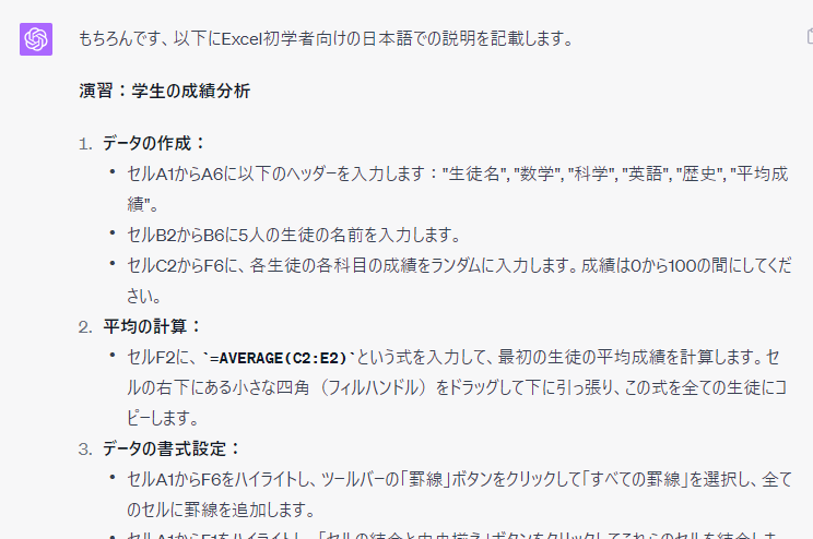 もちろんです、以下にExcel初学者向けの日本語での説明を記載します。  演習：学生の成績分析  データの作成：  セルA1からA6に以下のヘッダーを入力します："生徒名", "数学", "科学", "英語", "歴史", "平均成績"。
セルB2からB6に5人の生徒の名前を入力します。
セルC2からF6に、各生徒の各科目の成績をランダムに入力します。成績は0から100の間にしてください。
平均の計算：  セルF2に、=AVERAGE(C2:E2)という式を入力して、最初の生徒の平均成績を計算します。セルの右下にある小さな四角（フィルハンドル）をドラッグして下に引っ張り、この式を全ての生徒にコピーします。
データの書式設定：  セルA1からF6をハイライトし、ツールバーの「罫線」ボタンをクリックして「すべての罫線」を選択し、全てのセルに罫線を追加します。