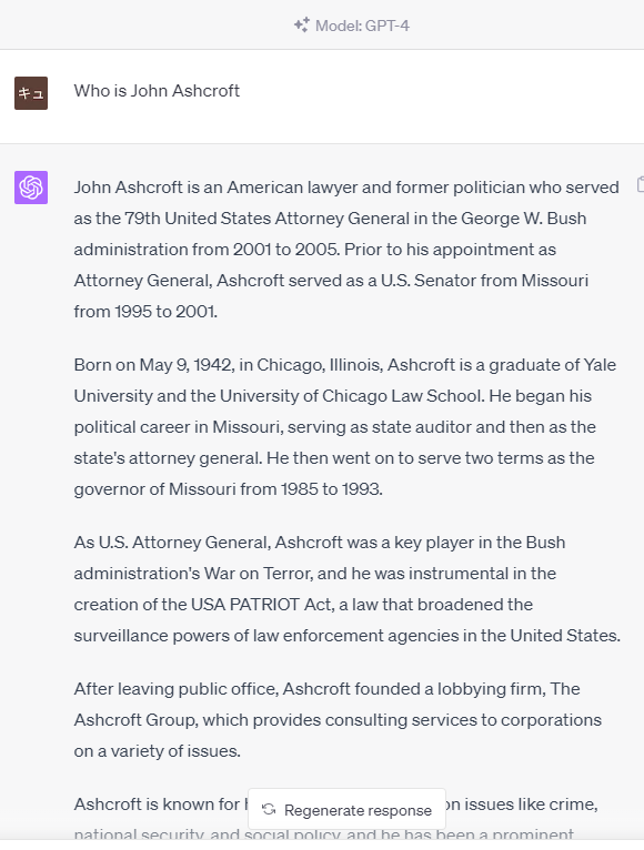 prompt
Who is John Ashcroft
GPT-4
John Ashcroft is an American lawyer and former politician who served as the 79th United States Attorney General in the George W. Bush administration from 2001 to 2005. Prior to his appointment as Attorney General, Ashcroft served as a U.S. Senator from Missouri from 1995 to 2001.  Born on May 9, 1942, in Chicago, Illinois, Ashcroft is a graduate of Yale University and the University of Chicago Law School. He began his political career in Missouri, serving as state auditor and then as the state's attorney general. He then went on to serve two terms as the governor of Missouri from 1985 to 1993.  As U.S. Attorney General, Ashcroft was a key player in the Bush administration's War on Terror, and he was instrumental in the creation of the USA PATRIOT Act, a law that broadened the surveillance powers of law enforcement agencies in the United States.  After leaving public office, Ashcroft founded a lobbying firm, The Ashcroft Group, which provides consulting services to corporations on a variety of issues.  Ashcroft is known for his conservative stances on issues like crime, national security, and social policy, and he has been a prominent figure in the Republican Party.