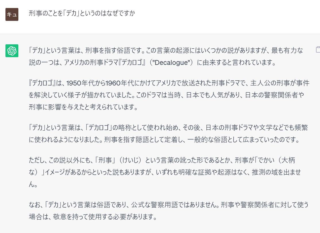 prompt
刑事のことを「デカ」というのはなぜですか
ChatGPT
「デカ」という言葉は、刑事を指す俗語です。この言葉の起源にはいくつかの説がありますが、最も有力な説の一つは、アメリカの刑事ドラマ『デカロゴ』（"Decalogue"）に由来すると言われています。  『デカロゴ』は、1950年代から1960年代にかけてアメリカで放送された刑事ドラマで、主人公の刑事が事件を解決していく様子が描かれていました。このドラマは当時、日本でも人気があり、日本の警察関係者や刑事に影響を与えたと考えられています。  「デカ」という言葉は、「デカロゴ」の略称として使われ始め、その後、日本の刑事ドラマや文学などでも頻繁に使われるようになりました。刑事を指す隠語として定着し、一般的な俗語として広まっていったのです。  ただし、この説以外にも、「刑事」（けいじ）という言葉の訛った形であるとか、刑事が「でかい（大柄な）」イメージがあるからといった説もありますが、いずれも明確な証拠や起源はなく、推測の域を出ません。  なお、「デカ」という言葉は俗語であり、公式な警察用語ではありません。刑事や警察関係者に対して使う場合は、敬意を持って使用する必要があります。