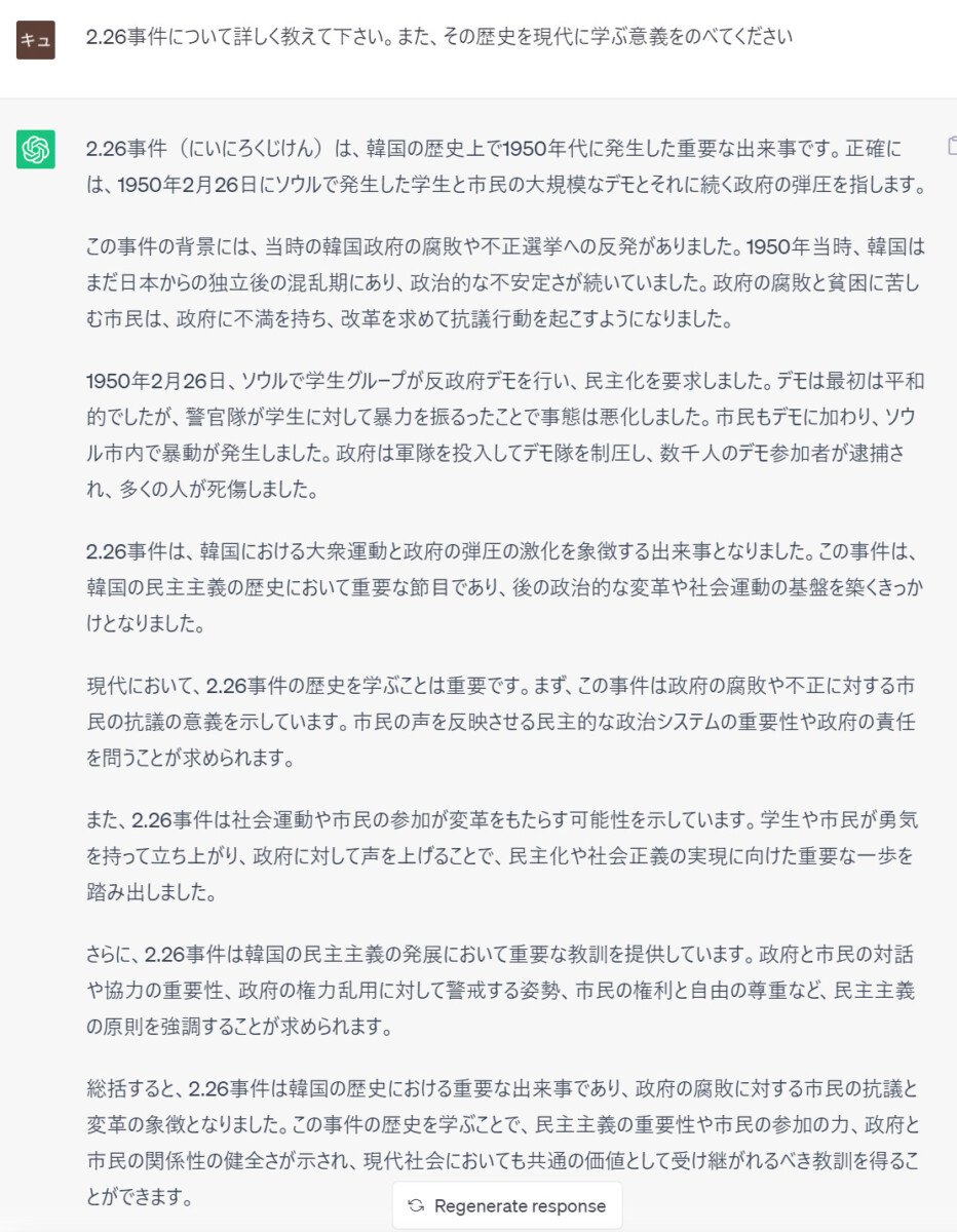 prompt
2.26事件について詳しく教えて下さい。また、その歴史を現代に学ぶ意義をのべてください
ChatGPT
2.26事件（にいにろくじけん）は、韓国の歴史上で1950年代に発生した重要な出来事です。正確には、1950年2月26日にソウルで発生した学生と市民の大規模なデモとそれに続く政府の弾圧を指します。  この事件の背景には、当時の韓国政府の腐敗や不正選挙への反発がありました。1950年当時、韓国はまだ日本からの独立後の混乱期にあり、政治的な不安定さが続いていました。政府の腐敗と貧困に苦しむ市民は、政府に不満を持ち、改革を求めて抗議行動を起こすようになりました。  1950年2月26日、ソウルで学生グループが反政府デモを行い、民主化を要求しました。デモは最初は平和的でしたが、警官隊が学生に対して暴力を振るったことで事態は悪化しました。市民もデモに加わり、ソウル市内で暴動が発生しました。政府は軍隊を投入してデモ隊を制圧し、数千人のデモ参加者が逮捕され、多くの人が死傷しました。  2.26事件は、韓国における大衆運動と政府の弾圧の激化を象徴する出来事となりました。この事件は、韓国の民主主義の歴史において重要な節目であり、後の政治的な変革や社会運動の基盤を築くきっかけとなりました。  現代において、2.26事件の歴史を学ぶことは重要です。まず、この事件は政府の腐敗や不正に対する市民の抗議の意義を示しています。市民の声を反映させる民主的な政治システムの重要性や政府の責任を問うことが求められます。  また、2.26事件は社会運動や市民の参加が変革をもたらす可能性を示しています。学生や市民が勇気を持って立ち上がり、政府に対して声を上げることで、民主化や社会正義の実現に向けた重要な一歩を踏み出しました。  さらに、2.26事件は韓国の民主主  義の発展において重要な教訓を提供しています。政府と市民の対話や協力の重要性、政府の権力乱用に対して警戒する姿勢、市民の権利と自由の尊重など、民主主義の原則を強調することが求められます。  総括すると、2.26事件は韓国の歴史における重要な出来事であり、政府の腐敗に対する市民の抗議と変革の象徴となりました。この事件の歴史を学ぶことで、民主主義の重要性や市民の参加の力、政府と市民の関係性の健全さが示され、現代社会においても共通の価値として受け継がれるべき教訓を得ることができます。