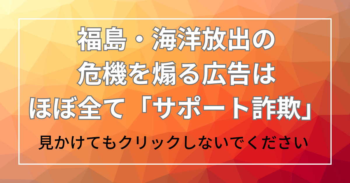 福島・海洋放出の危機を煽る広告は、ほぼ全て「サポート詐欺」クリックしないで