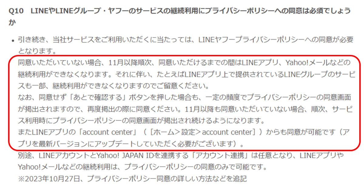 Q10 LINEやLINEグループ・ヤフーのサービスの継続利用にプライバシーポリシーへの同意は必須でしょう か
・引き続き、当社サービスをご利用いただくに当たっては、LINE ヤフープライバシーポリシーへの同意が必要 となります。
同意いただいていない場合、 11月以降順次、 同意いただけるまでの間はLINEアプリ、 Yahoo!メールなどの 継続利用ができなくなります。 それに伴い、 たとえばLINEアプリ上で提供されているLINEグループのサービ スも一部、 継続利用ができなくなりますのでご留意ください。
なお、同意せず 「あとで確認する」ボタンを押した場合も、一定の頻度でプライバシーポリシーの同意画面 が掲出されますので、 再度掲出の際に同意ください。 11月以降も同意いただいていない場合、 順次、 サービ ス利用時にプライバシーポリシーの同意画面が掲出され続けるようになります。
またLINEアプリの 「account center」 ( [ホーム>設定> account center] ) からも同意が可能です(ア プリを最新バージョンにアップデートしていただく必要がございます)。
別途、 LINEアカウントとYahoo! JAPAN IDを連携する 「アカウント連携」 は任意となり、 LINEアプリや Yahoo!メールなどの継続利用は、 プライバシーポリシーの同意のみで可能です。
※2023年10月27日、 プライバシーポリシー同意の詳しい方法などを追記