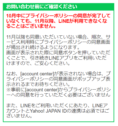 お問い合わせ前にご確認ください
10月中にプライバシーポリシーの同意が完了していなくても、11月以降、LINEが利用できなくなることはございません。  11月以降も同意いただいていない場合、順次、サービス利用時にプライバシーポリシーの同意画面が掲出され続けるようになります。
画面が表示された際に同意ボタンを押していただくことで、引き続きLINEアプリをご利用いただけますので、ご安心ください。  なお、[account center]が表示されない場合は、プ​ライバシーポリシーの同意画面がポップアップ表示されるまでお待ちください。
※事前に[account center]からプライバシーポリシーへの同意を行っていただく必要はございません  また、LINEをご利用いただくにあたり、LINEアカウントとYahoo! JAPAN IDの連携は必須ではございません。