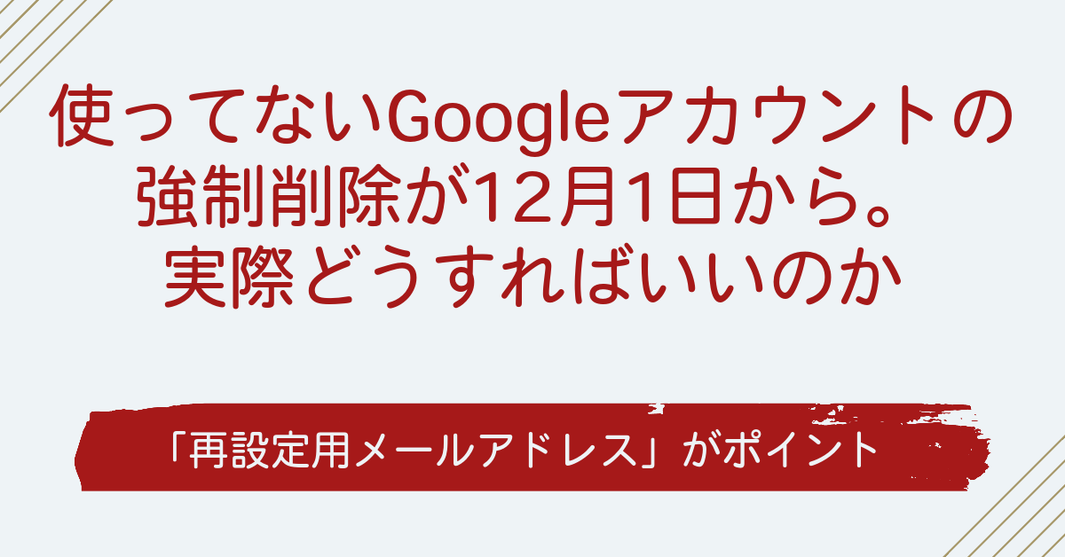 使ってないGoogleアカウントの強制削除が12月1日から。実際どうすればいいのか～「再設定用メールアドレス」がポイント