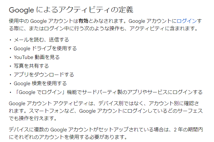Google によるアクティビティの定義
使用中の Google アカウントは有効とみなされます。Google アカウントにログインする際に、またはログイン中に行う次のような操作も、アクティビティに含まれます。メールを読む、送信する
Google ドライブを使用する
YouTube 動画を見る
写真を共有する
アプリをダウンロードする
Google 検索を使用する
「Google でログイン」機能でサードパーティ製のアプリやサービスにログインする
Google アカウント アクティビティは、デバイス別ではなく、アカウント別に確認されます。スマートフォンなど、Google アカウントにログインしているどのサーフェスでも操作を行えます。デバイスに複数の Google アカウントがセットアップされている場合は、2 年の期間内にそれぞれのアカウントを使用する必要があります。