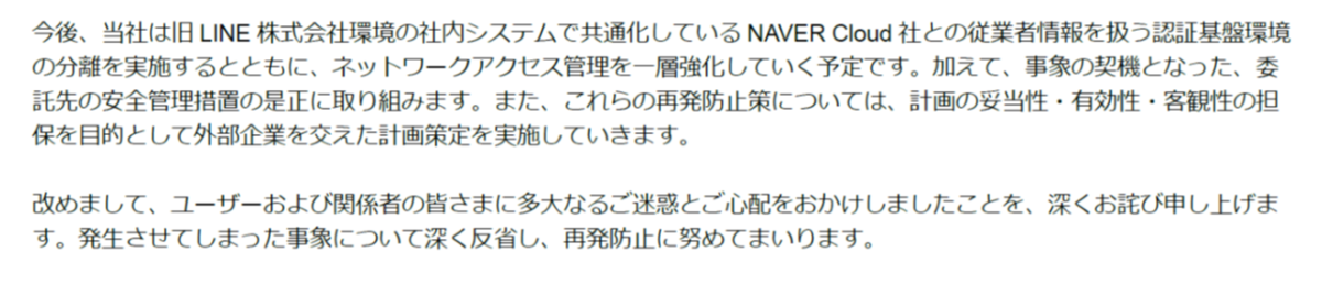 今後、 当社は 旧 LINE株式会社環境 の 社内システムで 共通化している NAVER Cloud社との 従業 者 情報を扱う 認証基盤環境
の分離を実施するとともに 、ネットワークアクセス管理を一層強化していく予定です。加えて、事象の契機となった、委託先の安全管理措置の是正に取り組みます。また、 これらの 再発防止策については、計画の妥当性・有効性・客観性の担保を目的として外部企業を交えた計画策定を実施していきます。