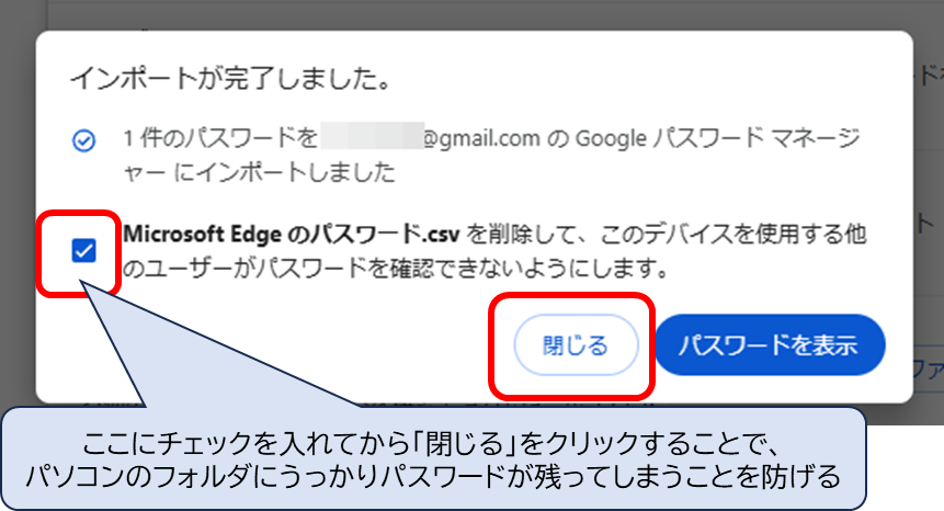 インポートが完了しました
1件のパスーワードを、---@gmail.comのGoogleパスワードマネージャーにインポートしました
Microsoft Edgeのパスワード.csv を削除して、このデバイスを使用する他のユーザーがパスワードを確認できないようにします。 にチェックを入れてから「閉じる」
ここにチェックを入れてから「閉じる」をクリックすることで、
パソコンのフォルダにうっかりパスワードが残ってしまうことを防げる