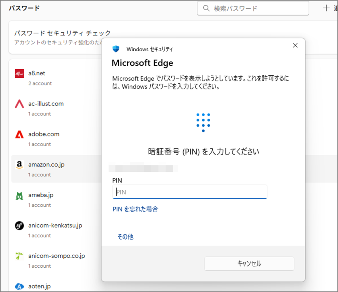 Windows セキュリティ
Microsoft Edge
Microsoft Edge でパスワードを表示しようとしています。これを許可するに
は、Windows パスワードを入力してください。
暗証番号(PIN)を入力してください
PIN
PIN を忘れた場合
その他
キャンセル
