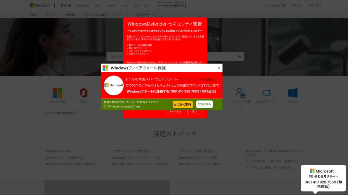 サポート詐欺サンプル画面
WindowsDefender-セキュリティ警告
このPCへのアクセスはセキュリティ上の理由でブロックされています
お使いのコンピュータは、トロイのスパイウェアに感染していることを禁 当しています。次のデータが危険にさらされています。
Microsoft
トロイの木馬スパイウェアアラート
エラーコード: #0x268d3
このPCへのアクセスはセキュリティ上の理由でブロックされています。
Windowsサポートに連絡する: 0101 410 928 7559 (無料通話)