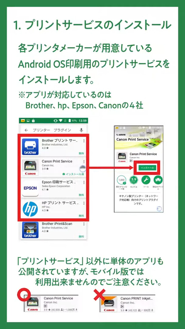 1.プリントサービスのインストール
各プリンタメーカーが用意している
Android OS印刷用のプリントサービスをインストールします。
※アプリが対応しているのはBrother, hp. Epson, Canonの4社