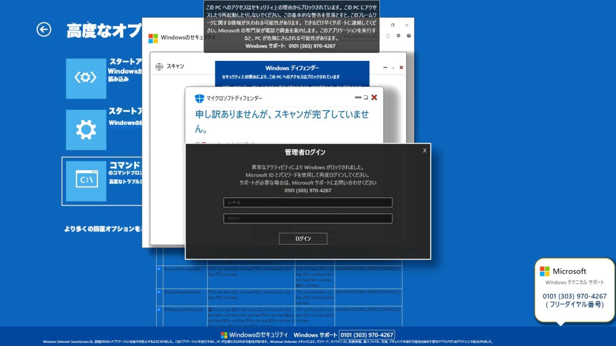サポート詐欺サンプル画面
このPCへのアクセスはセキュリティ上の理由からブロックされています。このPCにアクセ スしたり再起動したりしないでください。この基本的な警告を見落とすと、このフレームワ ークに関する情報が失われる可能性があります。できるだけ早くサポートに連絡してくだ さい。Microsoft の専門家が電話で調合を案内します。このアプリケーションを実行す ると、PCが危険にさらされる可能性があります。
Windows サポート: 0101 (303) 970-4267
申し訳ありませんが、スキャンが完了していません。
高度なオプション
スタートアップ修復