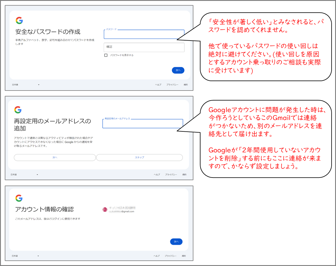 安全なパスワードの作成
半角アルファベット、数字、記号を組み合わせてパスワードを作成します
「安全性が著しく低い」とみなされると、パスワードを認めてくれません。 他で使っているパスワードの使い回しは絶対に避けてください。(使い回しを原因とするアカウント乗っ取りのご相談も実際に受けています)
再設定用のメールアドレスの 追加
Googleアカウントに問題が発生した時は、今作ろうとしているこのGmailでは連絡がつかないため、別のメールアドレスを連絡先として届け出ます。 Googleが「2年間使用していないアカウントを削除」する前にもここに連絡が来ますので、かならず設定しましょう。