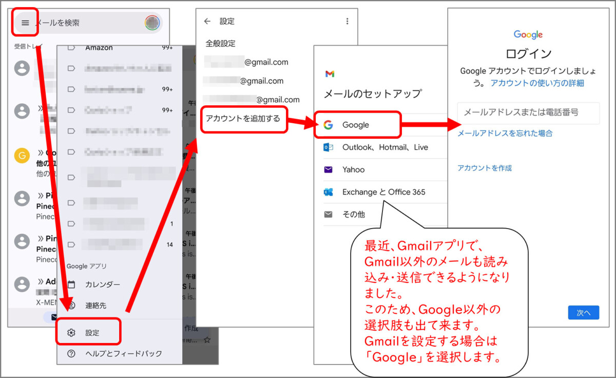 Gmailアプリ
左上メニューボタン
設定
アカウントを追加する
メールのセットアップ
Google
最近、Gmailアプリで、Gmail以外のメールも読み込み・送信できるようになりました。
このため、Google以外の選択肢も出て来ます。
Gmailを設定する場合は「Google」を選択します。