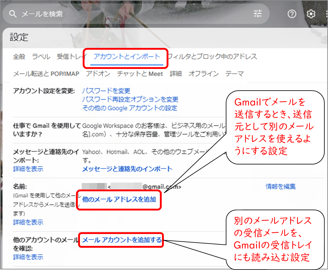 Gmail設定
アカウントとインポート
名前 他のメールアドレスを追加
Gmailでメールを送信するとき、送信元として別のメールアドレスを使えるようにする設定
他のアカウントのメールを確認
別のメールアドレスの受信メールを、Gmailの受信トレイにも読み込む設定