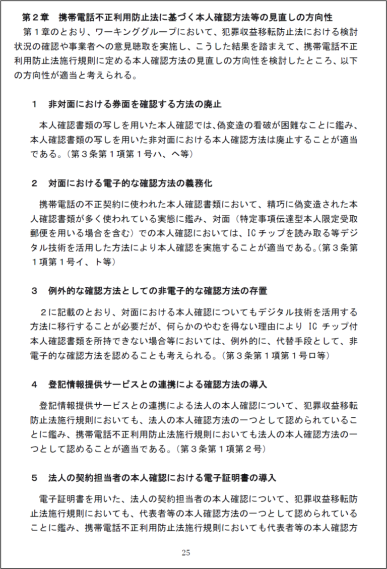 第2章 携帯電話不正利用防止法に基づく本人確認方法等の見直しの方向性
非対面における券面を確認する方法の廃止
対面における電子的な確認方法の義務化
例外的な確認方法としての非電子的な確認方法の存置
登記情報提供サービスとの連携による確認方法の導入
法人の契約担当者の本人確認における電子証明書の導入