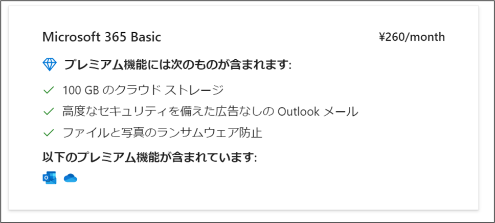 Microsoft 365 Basic プレミアム機能には次のものが含まれます: √ 100 GB のクラウドストレージ
✔高度なセキュリティを備えた広告なしの Outlook メール
√ ファイルと写真のランサムウェア防止 以下のプレミアム機能が含まれています: ¥260/month