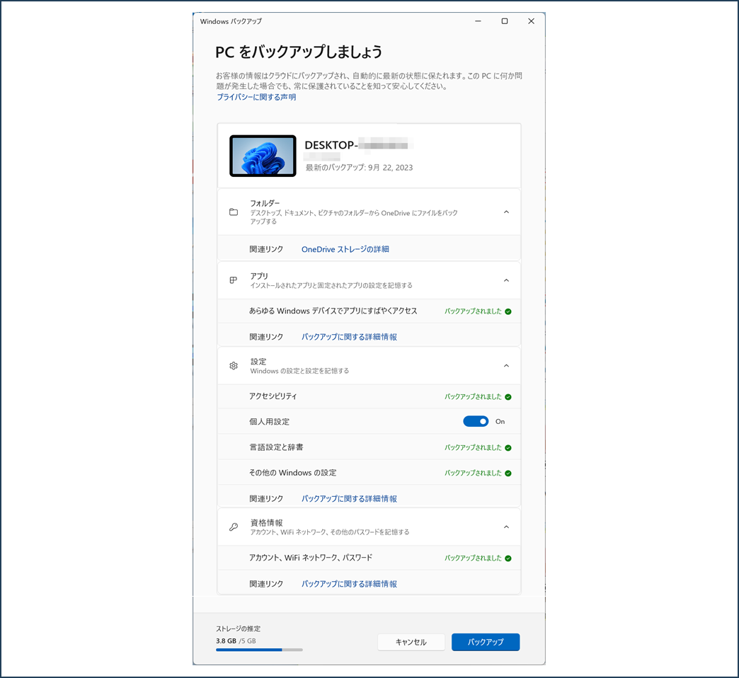 Windows バックアップ
PC をバックアップしましょう
お客様の情報はクラウドにバックアップされ、自動的に最新の状態に保たれます。この PCに何か問
題が発生した場合でも、常に保護されていることを知って安心してください。
プライバシーに関する声明
最新のバックアップ:9月 22,2023
フォルダー
デスクトップ、ドキュメント、ピクチャのフォルダーから OneDrive にファイルをバック
アップする 設定
Windows の設定と設定を記憶する アプリ
インストールされたアプリと固定されたアプリの設定を記憶する あらゆる Windows デバイスでアプリにすばやくアクセス バックアップに関する詳細情報 アクセシビリティ バックアップされました ♡ 個人用設定 言語設定と辞書 その他の Windows の設定 On バックアップされました ♡ バックアップされました ♡ 関連リンク 資格情報
アカウント、WiFi ネットワーク、その他のパスワードを記憶する バックアップに関する詳細情報 く アカウント、WiFi ネットワーク、パスワード 関連リンク バックアップされました ♡ バックアップに関する詳細情報 ストレージの推定
3.8 GB /5 GB キャンセル バックアップ