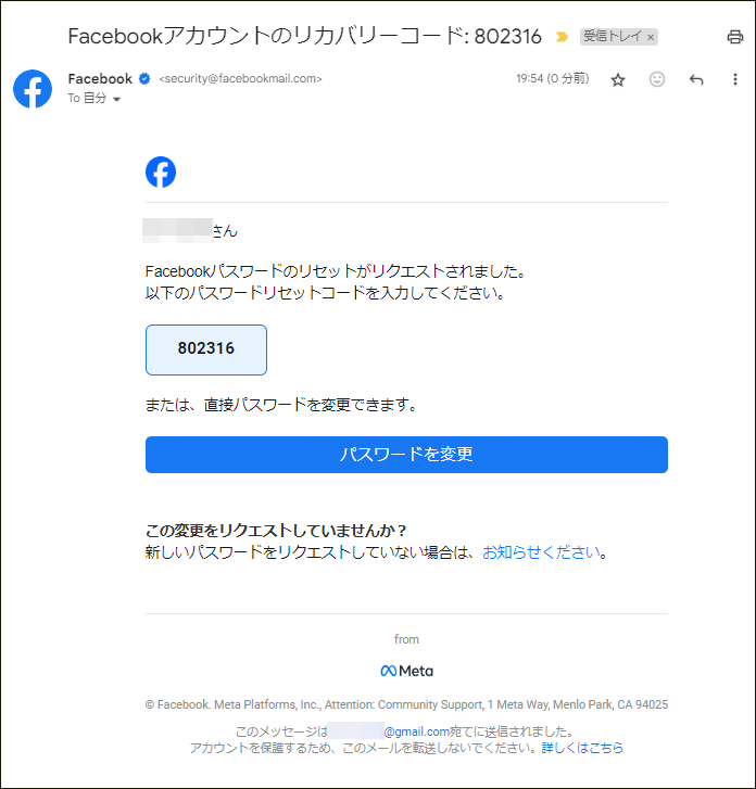 Facebookアカウントのリカバリーコード
Facebookパスワードのリセットがリクエストされました。 以下のパスワードリセットコードを入力してください。
または、直接パスワードを変更できます。
パスワードを変更
この変更をリクエストしていませんか?
新しいパスワードをリクエストしていない場合は、お知らせください。
from
Meta
Facebook. Meta Platforms, Inc., Attention. Community Support, 1 Meta Way, Menlo Park, CA 94025
