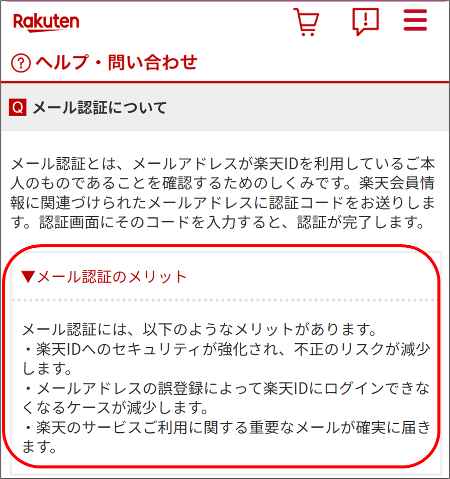 ▼メール認証のメリット メール認証には、以下のようなメリットがあります。
·楽天IDへのセキュリティが強化され、不正のリスクが減少します。
·メールアドレスの誤登録によって楽天IDにログインできなくなるケースが減少します。
·楽天のサービスご利用に関する重要なメールが確実に届きます。