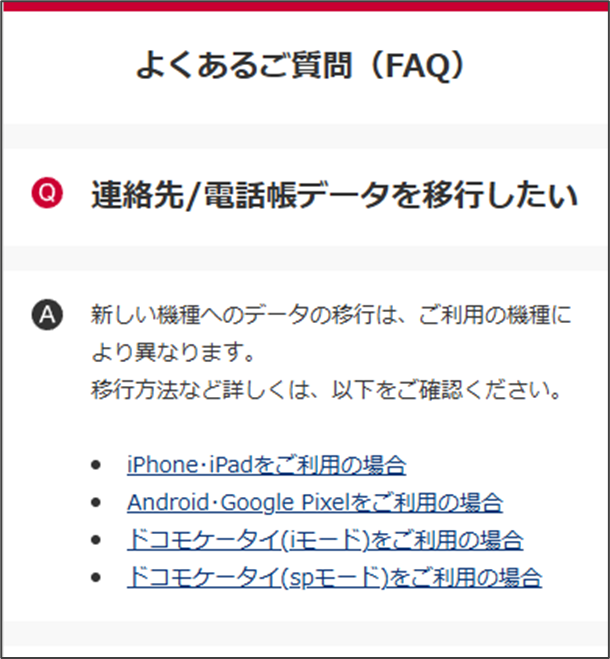 よくあるご質問(FAQ)
Q
連絡先/電話帳データを移行したい
A
新しい機種へのデータの移行は、ご利用の機種に
より異なります。
移行方法など詳しくは、以下をご確認ください。
● iPhone·iPadをご利用の場合
● Android·Google Pixelをご利用の場合
● ドコモケータイ(iモード)をご利用の場合
● ドコモケータイ(spモード)をご利用の場合