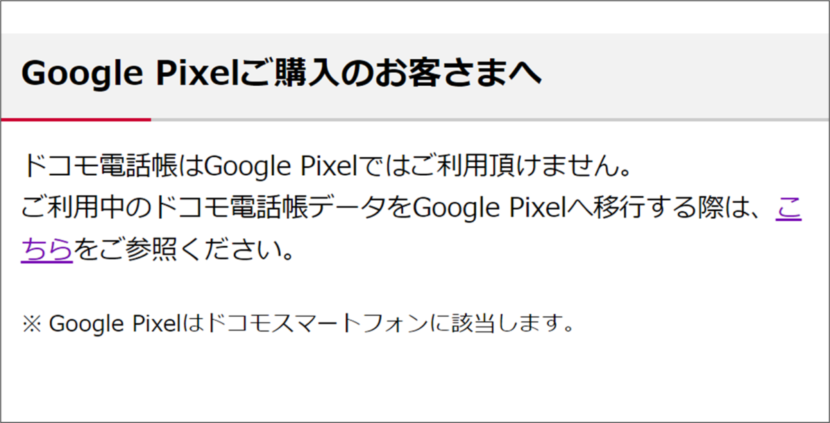 Google Pixelご購入のお客さまへドコモ電話帳はGoogle Pixelではご利用頂けません。
ご利用中のドコモ電話帳データをGoogle Pixelへ移行する際は、こ
ちらをご参照ください。※ Google Pixelはドコモスマートフォンに該当します。