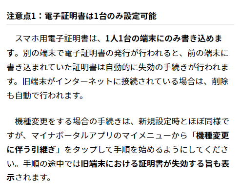 注意点1：電子証明書は1台のみ設定可能
　スマホ用電子証明書は、1人1台の端末にのみ書き込めます。別の端末で電子証明書の発行が行われると、前の端末に書き込まれていた証明書は自動的に失効の手続きが行われます。旧端末がインターネットに接続されている場合は、削除も自動で行われます。  　機種変更をする場合の手続きは、新規設定時とほぼ同様ですが、マイナポータルアプリのマイメニューから「機種変更に伴う引継ぎ」をタップして手順を始めるようにしてください。手順の途中では旧端末における証明書が失効する旨も表示されます。