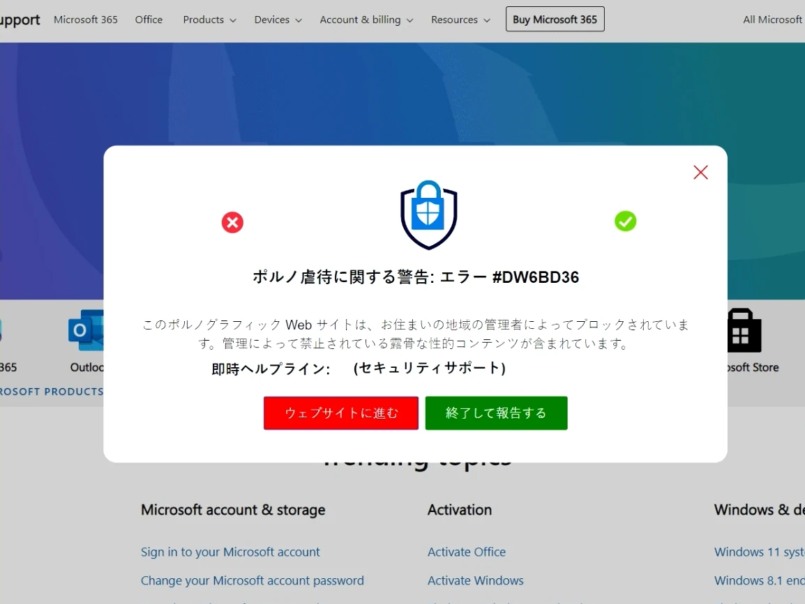 サポート詐欺の導入画面
ポルノ虐待に関する警告:エラー #DW6BD36
このポルノグラフィックWebサイトは、お住いの地域の管理者によってブロックされています。管理によって禁止されている露骨な性的コンテンツが含まれています。
即時ヘルプライン: (セキュリティサポート)
ウェブサイトに進む
終了して報告する