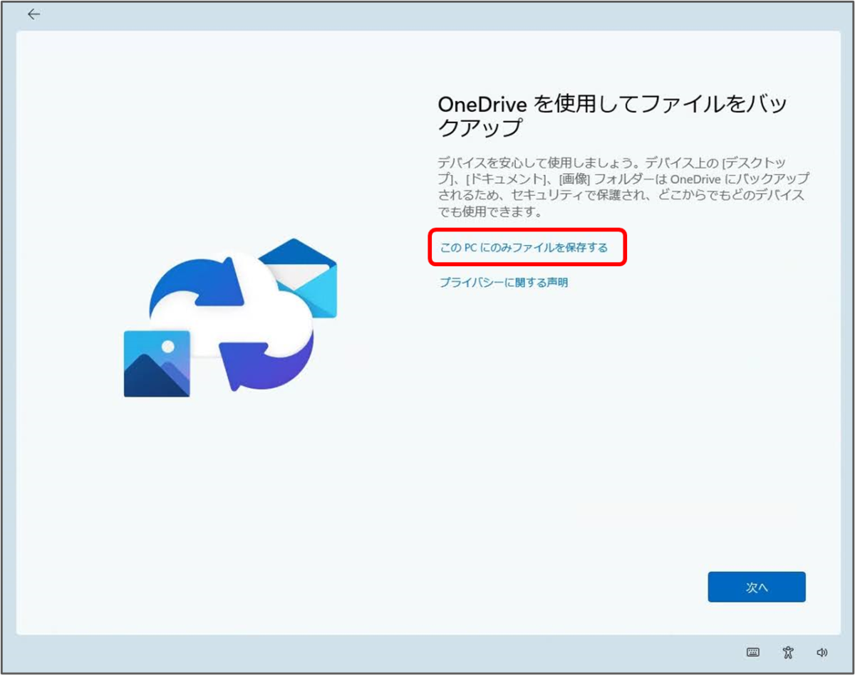 OneDrive を使用してファイルをバックアップ
デバイスを安心して使用しましょう。デバイス上のデスクトッ プ」。ドキュメント、画側フォルダーは、OneDrive にバックアップ されるため、セキュリティで保護され、どこからでもどのデバイス でも使用できます。
このPCにのみファイルを保存する
プライバシーに関する声明
次へ 「このPCにのみファイルを保存する」をクリック