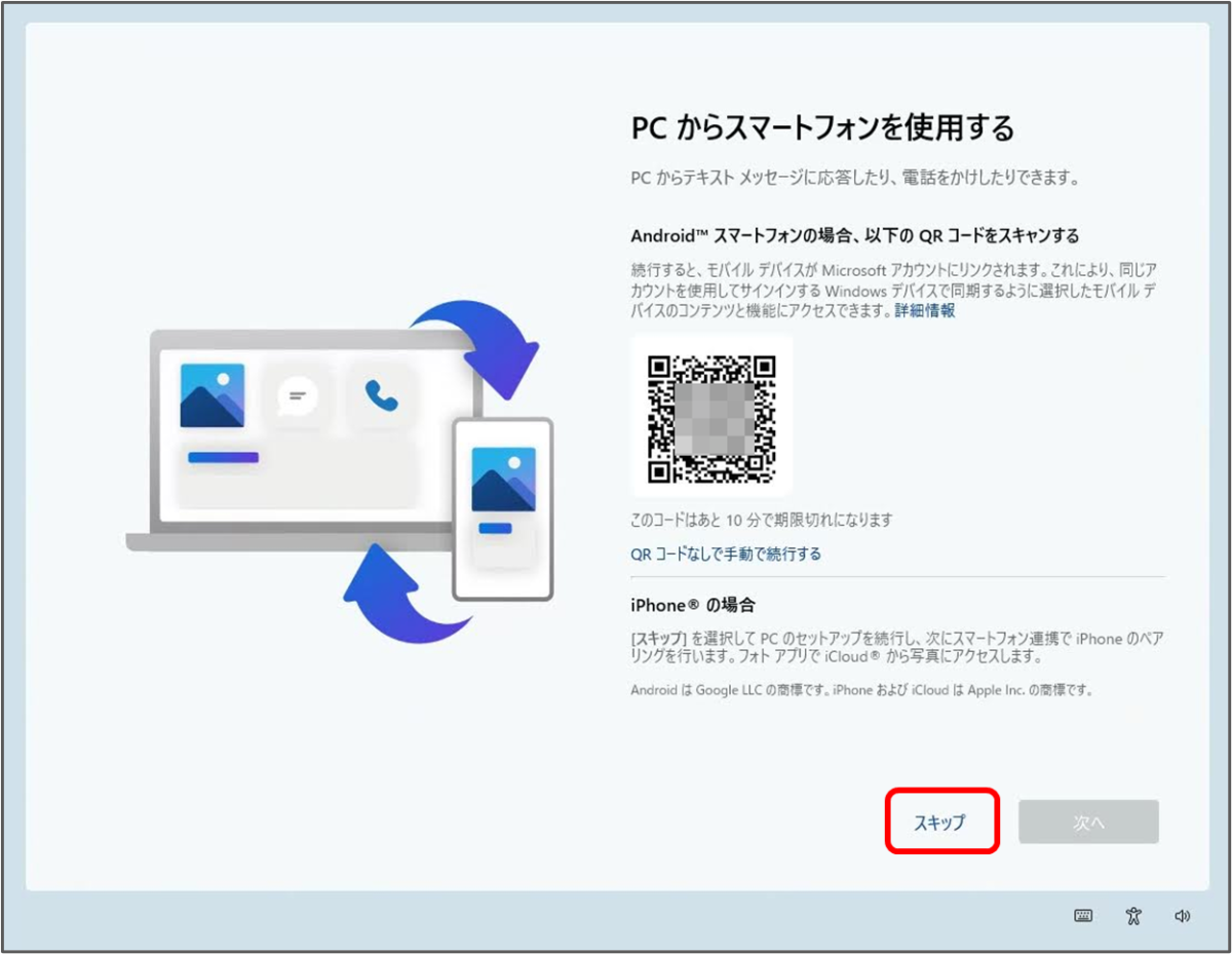 PC からスマートフォンを使用する
PCからテキストメッセージに応答したり、電話をかけしたりできます。
Android™ スマートフォンの場合、以下のQRコードをスキャンする
続行すると、モバイルデバイスが Microsoft アカウントにリンクされます。これにより、同じア カウントを使用してサインインする Windows デバイスで同期するように選択したモバイルデ バイスのコンテンツと機能にアクセスできます。
QRコードなしで手動で続行する
iPhone® の場合
[スキップ」を選択してPCのセットアップを続行し、次にスマートフォン連携で iPhone のペア リングを行います。フォトアプリでiCloud® から写真にアクセスします。 スキップをクリック
