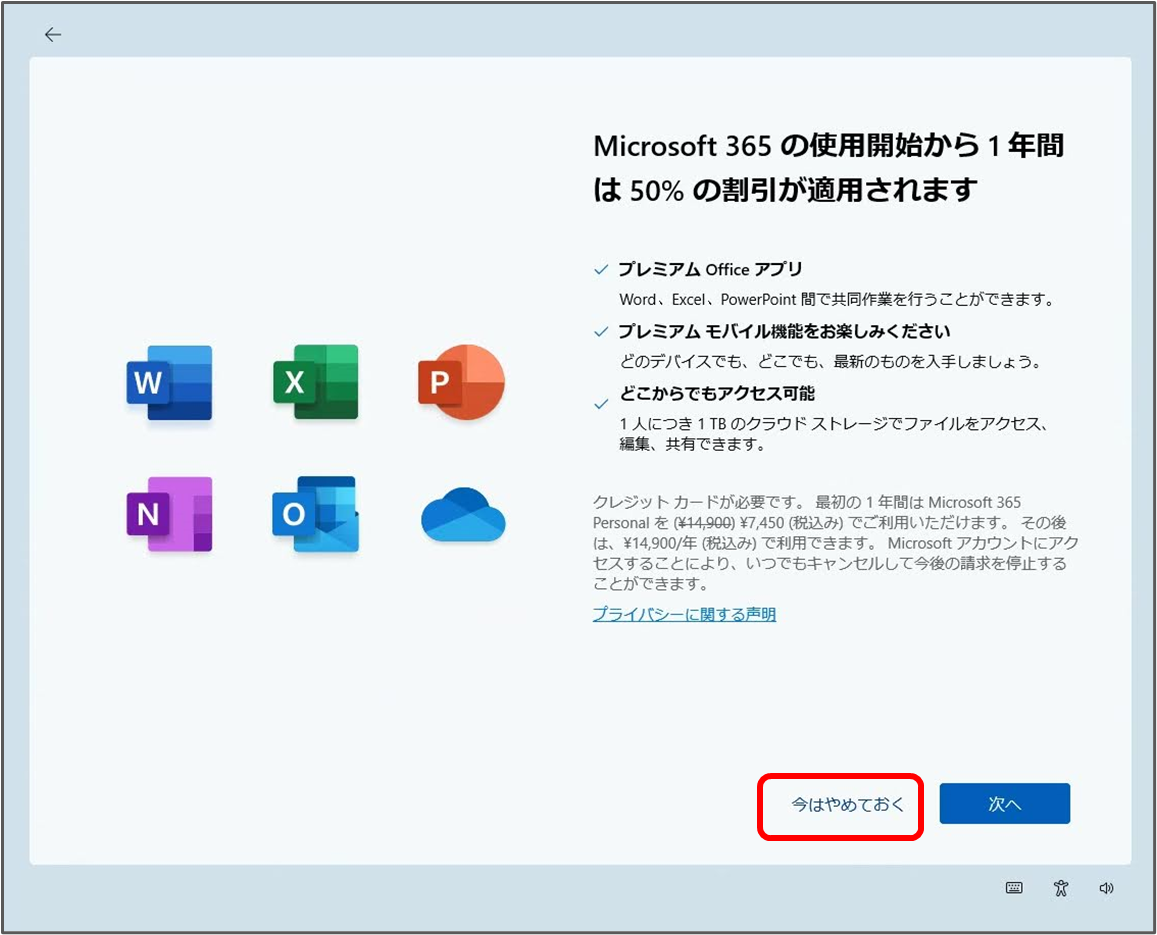 Microsoft 365 の使用開始から1年間 は50%の割引が適用されます
プレミアム Office アプリ
Word, Excel, PowerPoint 間で共同作業を行うことができます。
プレミアムモバイル機能をお楽しみください
どのデバイスでも、どこでも、最新のものを入手しましょう。
どこからでもアクセス可能
1人につき1TBのクラウドストレージでファイルをアクセス、 編集、共有できます。
クレジットカードが必要です。最初の1年間は Microsoft 365 Personal を (¥14,900) ¥7,450(税込み)でご利用いただけます。その後 は、¥14,900/年(税込み)で利用できます。Microsoft アカウントにアク セスすることにより、いつでもキャンセルして今後の請求を停止する ことができます。
プライバシーに関する声明
今はやめておく
次へ
「今はやめておく」をクリック