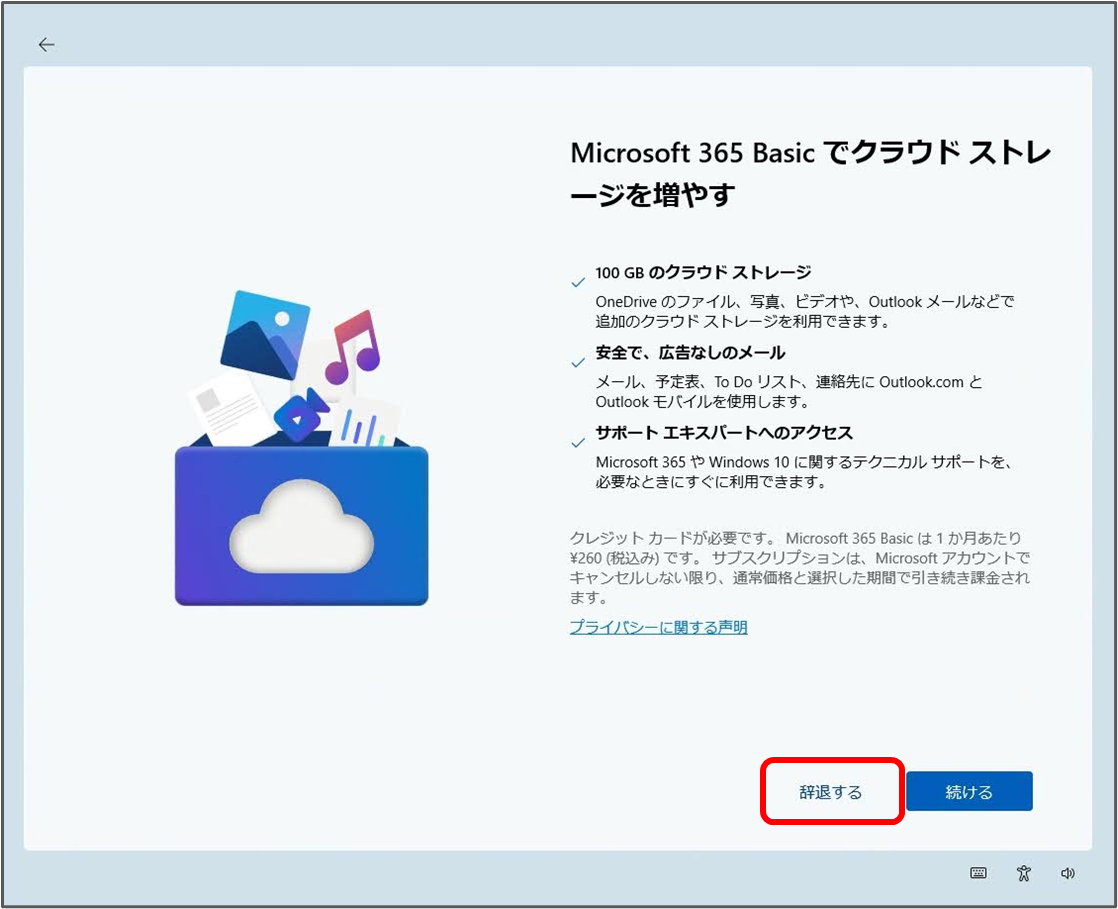 Microsoft 365 Basic でクラウドストレ ージを増やす
100 GB のクラウドストレージ
OneDrive のファイル、写真、ビデオや、Outlook メールなどで 追加のクラウドストレージを利用できます。
安全で、広告なしのメール
メール、予定表、ToDoリスト、連絡先に Outlook.com と Outlook モバイルを使用します。
サポート エキスパートへのアクセス
Microsoft 365 Windows 10 に関するテクニカルサポートを、 必要なときにすぐに利用できます。
クレジットカードが必要です。Microsoft 365 Basic は1か月あたり ¥260(税込み)です。サブスクリプションは、Microsoft アカウントで キャンセルしない限り、通常価格と選択した期間で引き続き課金され ます。
プライバシーに関する声明
辞退する
続ける 「辞退する」をクリック