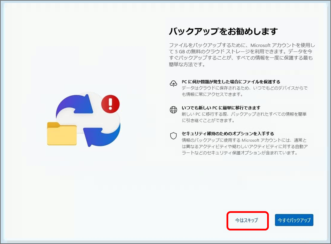バックアップをお勧めします
ファイルをバックアップするために、Microsoft アカウントを使用し 5GBの無料のクラウドストレージを利用できます。データを今 すぐバックアップすることが、すべての情報を一度に保護する最も 簡単な方法です。
今はスキップ
今すぐバックアップ 今はスキップをクリック
