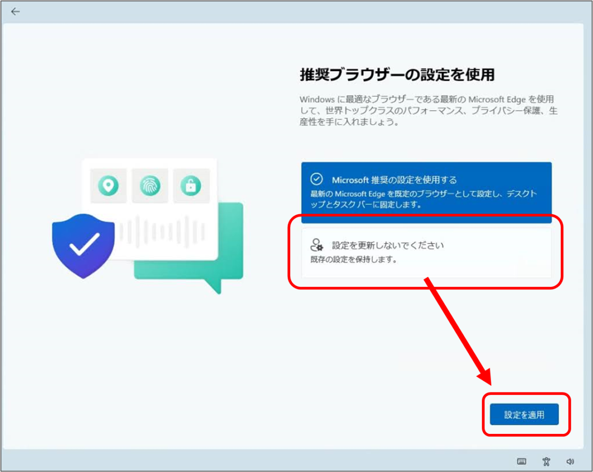 ←
推奨ブラウザーの設定を使用
Windows に最適なブラウザーである最新の Microsoft Edge を使用 して、世界トップクラスのパフォーマンス、プライバシー保護、生 産性を手に入れましょう。
Microsoft 推奨の設定を使用する 最新の Microsoft Edge を既定のブラウザーとして設定し、デスクト ップとタスクバーに固定します。
☆設定を更新しないでください 既存の設定を保持します。 設定を更新しないでくださいを選択して 設定を適用