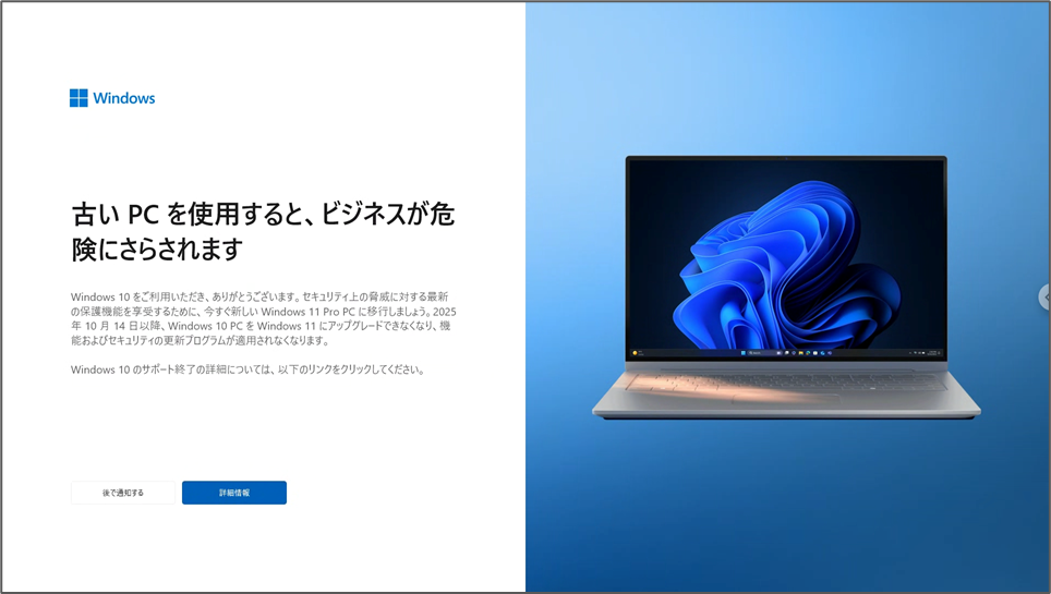 古いPCを使用すると、ビジネスが危険にさらされます Windows 10 をご利用いただき、ありがとうございます。セキュリティ上の脅威に対する最新の保護機能を享受するために、今すぐ新しい Windows 11 Pro PC に移行しましょう。2025 年10月14日以降、Windows 10 PCを Windows 11 にアップグレードできなくなり、機能およびセキュリティの更新プログラムが適用されなくなります。 Windows 10のサポート終了の詳細については、以下のリンクをクリックしてください。 後で通知する 詳細情報