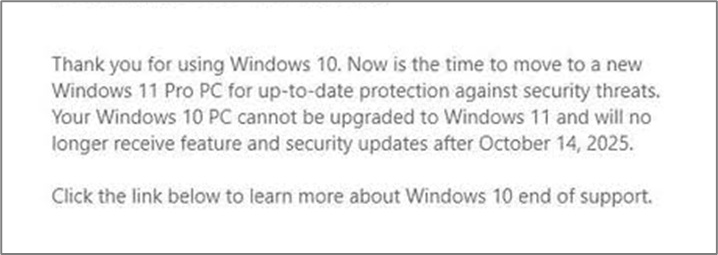 Thank you for using Windows 10. Now is the time to move to a new Windows 11 Pro PC for up-to-date protection against security threats. Your Windows 10 PC cannot be upgraded to Windows 11 and will no longer receive feature and security updates after October 14, 2025.