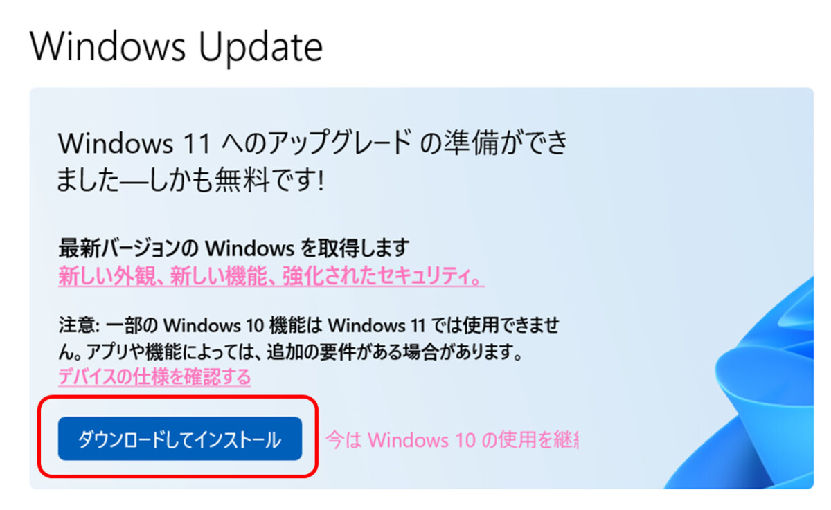 Windows 11 へのアップグレードの準備ができました―しかも無料です!
最新バージョンの Windows を取得します
新しい外観、新しい機能、強化されたセキュリティ。
注意: 一部の Windows 10 機能は Windows 11 では使用できません。
アプリや機能によっては、追加の要件がある場合があります。
デバイスの仕様を確認する
ダウンロードしてインストール
今