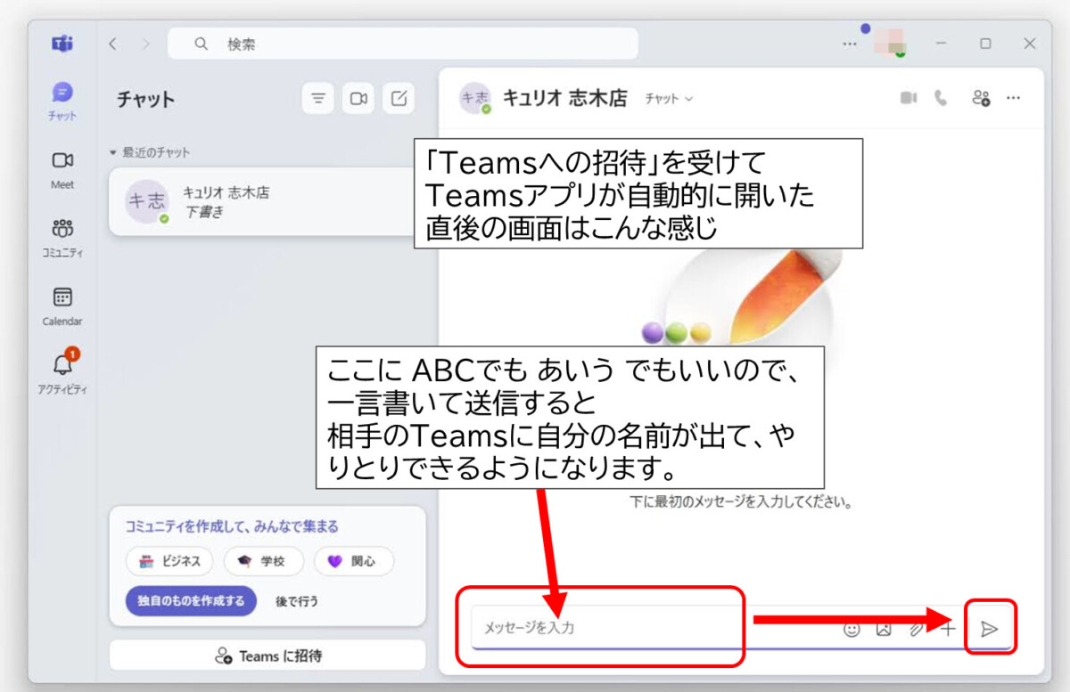 「Teamsへの招待」を受けて
Teamsアプリが自動的に開いた
直後の画面はこんな感じ
左側チャットというらんに相手の名前、「下書き」と表示
右側、メッセージを入力というらん、ここに ABCでも あいう でもいいので、一言書いて、右側、紙飛行機のボタンから送信すると
相手のTeamsに自分の名前が出て、やりとりできるようになります。
